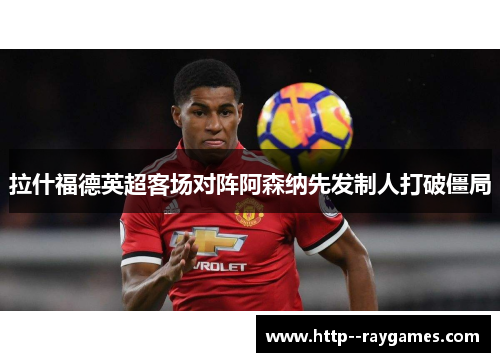 拉什福德英超客场对阵阿森纳先发制人打破僵局