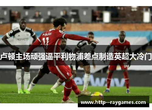 卢顿主场顽强逼平利物浦差点制造英超大冷门