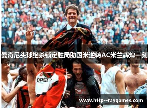 曼奇尼头球绝杀锁定胜局助国米逆转AC米兰辉煌一刻