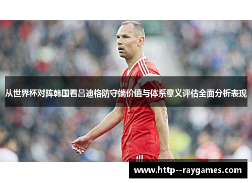 从世界杯对阵韩国看吕迪格防守端价值与体系意义评估全面分析表现